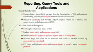 Reporting, Query Tools and
Applications
Managed query tools
 Managed query tools shield end user from the Complexities of SQL and database
structures by inserting a metalayer between user and the database
 Metalayer :Software that provides subject oriented views of a database and
supports point and click creation of SQL
Executive information system
 First deployed on main frame system
 Predate report writer and managed query tools
 Build customized, graphical decision support apps or briefing books
 Provides high level view of the business and access to external sources eg
custom, on-line news feed
 EIS Apps highlight exceptions to business activity or rules by using color-coded
graphics
 