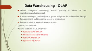 Data Warehousing - OLAP
 Online Analytical Processing Server (OLAP) is based on the
multidimensional data model.
 It allows managers, and analysts to get an insight of the information through
fast, consistent, and interactive access to information.
 Provide an intuitive way to view corporate data.
Types of OLAP Servers:
We have four types of OLAP servers −
 Relational OLAP (ROLAP)
 Multidimensional OLAP (MOLAP)
 Hybrid OLAP (HOLAP)
 Specialized SQL Servers
 