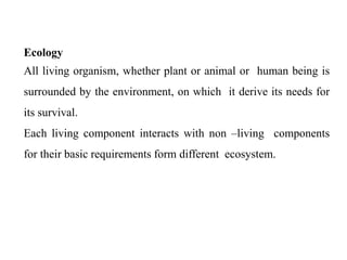 Ecology
All living organism, whether plant or animal or human being is
surrounded by the environment, on which it derive its needs for
its survival.
Each living component interacts with non –living components
for their basic requirements form different ecosystem.
 