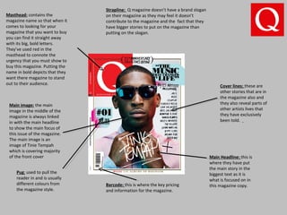 Masthead: contains the
magazine name so that when it
comes to looking for your
magazine that you want to buy
you can find it straight away
with its big, bold letters.
They’ve used red in the
masthead to connote the
urgency that you must show to
buy this magazine. Putting the
name in bold depicts that they
want there magazine to stand
out to their audience.
Cover lines: these are
other stories that are in
the magazine also and
they also reveal parts of
other artists lives that
they have exclusively
been told.
Main image: the main
image in the middle of the
magazine is always linked
in with the main headline
to show the main focus of
this issue of the magazine.
The main image is an
image of Tinie Tempah
which is covering majority
of the front cover Main Headline: this is
where they have put
the main story in the
biggest text as it is
what is focused on in
this magazine copy.
Strapline: Q magazine doesn’t have a brand slogan
on their magazine as they may feel it doesn’t
contribute to the magazine and the fact that they
have bigger stories to put on the magazine than
putting on the slogan.
Barcode: this is where the key pricing
and information for the magazine.
Pug: used to pull the
reader in and is usually
different colours from
the magazine style.
 