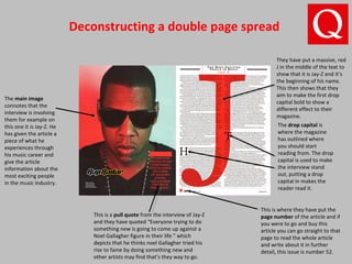Deconstructing a double page spread
The main image
connotes that the
interview is involving
them for example on
this one it is Jay-Z. He
has given the article a
piece of what he
experiences through
his music career and
give the article
information about the
most exciting people
in the music industry.
This is a pull quote from the interview of Jay-Z
and they have quoted “Everyone trying to do
something new is going to come up against a
Noel Gallagher figure in their life ” which
depicts that he thinks noel Gallagher tried his
rise to fame by doing something new and
other artists may find that’s they way to go.
This is where they have put the
page number of the article and if
you were to go and buy this
article you can go straight to that
page to read the whole article
and write about it in further
detail, this issue is number 52.
The drop capital is
where the magazine
has outlined where
you should start
reading from. The drop
capital is used to make
the interview stand
out, putting a drop
capital in makes the
reader read it.
They have put a massive, red
J in the middle of the text to
show that it is Jay-Z and it’s
the beginning of his name.
This then shows that they
aim to make the first drop
capital bold to show a
different effect to their
magazine.
 