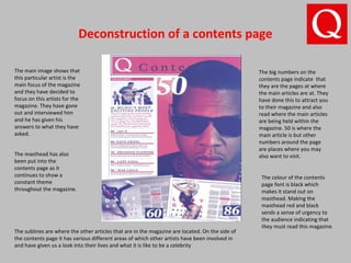 Deconstruction of a contents page
The big numbers on the
contents page indicate that
they are the pages at where
the main articles are at. They
have done this to attract you
to their magazine and also
read where the main articles
are being held within the
magazine. 50 is where the
main article is but other
numbers around the page
are places where you may
also want to visit.
The main image shows that
this particular artist is the
main focus of the magazine
and they have decided to
focus on this artists for the
magazine. They have gone
out and interviewed him
and he has given his
answers to what they have
asked.
The masthead has also
been put into the
contents page as it
continues to show a
constant theme
throughout the magazine.
The colour of the contents
page font is black which
makes it stand out on
masthead. Making the
masthead red and black
sends a sense of urgency to
the audience indicating that
they must read this magazine
The sublines are where the other articles that are in the magazine are located. On the side of
the contents page it has various different areas of which other artists have been involved in
and have given us a look into their lives and what it is like to be a celebrity
 