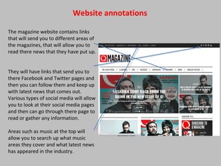 Website annotations
The magazine website contains links
that will send you to different areas of
the magazines, that will allow you to
read there news that they have put up.
They will have links that send you to
there Facebook and Twitter pages and
then you can follow them and keep up
with latest news that comes out.
Various types of social media will allow
you to look at their social media pages
and then can go through there page to
read or gather any information.
Areas such as music at the top will
allow you to search up what music
areas they cover and what latest news
has appeared in the industry.
 