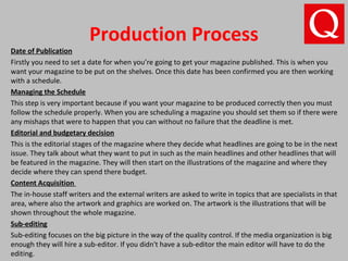 Production Process
Date of Publication
Firstly you need to set a date for when you’re going to get your magazine published. This is when you
want your magazine to be put on the shelves. Once this date has been confirmed you are then working
with a schedule.
Managing the Schedule
This step is very important because if you want your magazine to be produced correctly then you must
follow the schedule properly. When you are scheduling a magazine you should set them so if there were
any mishaps that were to happen that you can without no failure that the deadline is met.
Editorial and budgetary decision
This is the editorial stages of the magazine where they decide what headlines are going to be in the next
issue. They talk about what they want to put in such as the main headlines and other headlines that will
be featured in the magazine. They will then start on the illustrations of the magazine and where they
decide where they can spend there budget.
Content Acquisition
The in-house staff writers and the external writers are asked to write in topics that are specialists in that
area, where also the artwork and graphics are worked on. The artwork is the illustrations that will be
shown throughout the whole magazine.
Sub-editing
Sub-editing focuses on the big picture in the way of the quality control. If the media organization is big
enough they will hire a sub-editor. If you didn't have a sub-editor the main editor will have to do the
editing.
 