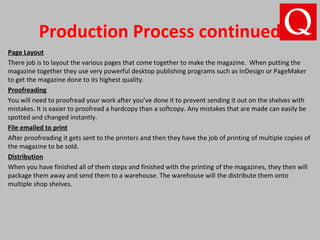 Production Process continued
Page Layout
There job is to layout the various pages that come together to make the magazine. When putting the
magazine together they use very powerful desktop publishing programs such as InDesign or PageMaker
to get the magazine done to its highest quality.
Proofreading
You will need to proofread your work after you’ve done it to prevent sending it out on the shelves with
mistakes. It is easier to proofread a hardcopy than a softcopy. Any mistakes that are made can easily be
spotted and changed instantly.
File emailed to print
After proofreading it gets sent to the printers and then they have the job of printing of multiple copies of
the magazine to be sold.
Distribution
When you have finished all of them steps and finished with the printing of the magazines, they then will
package them away and send them to a warehouse. The warehouse will the distribute them onto
multiple shop shelves.
 