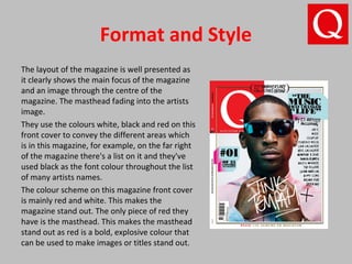 Format and Style
The layout of the magazine is well presented as
it clearly shows the main focus of the magazine
and an image through the centre of the
magazine. The masthead fading into the artists
image.
They use the colours white, black and red on this
front cover to convey the different areas which
is in this magazine, for example, on the far right
of the magazine there's a list on it and they've
used black as the font colour throughout the list
of many artists names.
The colour scheme on this magazine front cover
is mainly red and white. This makes the
magazine stand out. The only piece of red they
have is the masthead. This makes the masthead
stand out as red is a bold, explosive colour that
can be used to make images or titles stand out.
 