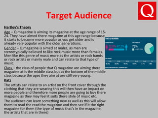 Target Audience
Hartley’s Theory
Age – Q magazine is aiming its magazine at the age range of 15-
24. They have aimed there magazine at this age range because
it starts to become more popular as you get older and is
already very popular with the older generations.
Gender – Q magazine is aimed at males, as men are
stereotypically believed to like rock music more than females.
Men like this genre of music more as the artists or rock bands
or rock artists or mainly male and can relate to that type of
music.
Class – the class of people that Q magazine are aiming there
magazine at is the middle class but at the bottom of the middle
class because the ages they aim at are still very young.
Katz
The artists can relate to an artist on the front cover through the
clothing that they are wearing this will then have an impact on
more people and therefore more people are going to buy there
magazine as they may feel it suits there style of music etc.
The audience can learn something new as well as this will allow
them to read the read the magazine and then see if it the right
magazine for them (the type of music that’s in the magazine,
the artists that are in there)
 