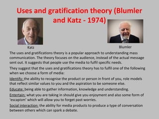 Uses and gratification theory (Blumler
and Katz - 1974)
The uses and gratifications theory is a popular approach to understanding mass
communication. The theory focuses on the audience, instead of the actual message
sent out. It suggests that people use the media to fulfil specific needs.
They suggest that the uses and gratifications theory has to fulfil one of the following
when we choose a form of media:
Identify: the ability to recognise the product or person in front of you, role models
that reflect similar values to you and the aspiration to be someone else.
Educate: being able to gather information, knowledge and understanding.
Entertain: what you are taking in should give you enjoyment and also some form of
‘escapism’ which will allow you to forget past worries.
Social interaction: the ability for media products to produce a type of conversation
between others which can spark a debate.
Katz Blumler
 