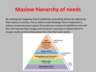 Maslow hierarchy of needs
By reading the magazine full of celebrities and will be driven by improving
their status in society. This is called social-climbing. This is important in
todays society because it gives the audience a sense of confidence and will
this will improve their image and character massively. It allows them to
escape reality and let themselves free into their own world.
 