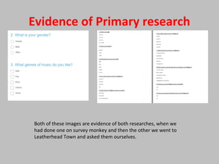 Evidence of Primary research
Both of these images are evidence of both researches, when we
had done one on survey monkey and then the other we went to
Leatherhead Town and asked them ourselves.
 
