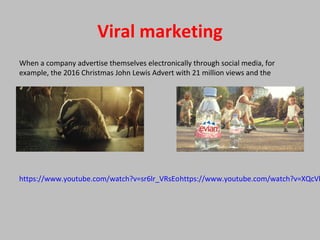 Viral marketing
When a company advertise themselves electronically through social media, for
example, the 2016 Christmas John Lewis Advert with 21 million views and the
https://www.youtube.com/watch?v=XQcVlhttps://www.youtube.com/watch?v=sr6lr_VRsEo
 
