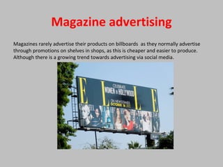Magazine advertising
Magazines rarely advertise their products on billboards as they normally advertise
through promotions on shelves in shops, as this is cheaper and easier to produce.
Although there is a growing trend towards advertising via social media.
 