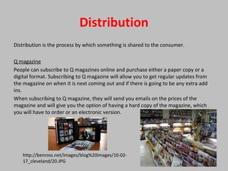 Distribution
Distribution is the process by which something is shared to the consumer.
Q magazine
People can subscribe to Q magazines online and purchase either a paper copy or a
digital format. Subscribing to Q magazine will allow you to get regular updates from
the magazine on when it is next coming out and if there is going to be any extra add
ins.
When subscribing to Q magazine, they will send you emails on the prices of the
magazine and will give you the option of having a hard copy of the magazine, which
you will have to order or an electronic version.
http://benross.net/images/blog%20images/10-02-
17_cleveland/20.JPG
 