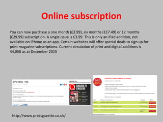 Online subscription
You can now purchase a one month (£2.99), six months (£17.49) or 12 months
(£29.99) subscription. A single issue is £3.99. This is only an iPad addition, not
available on iPhone as an app. Certain websites will offer special deals to sign up for
print magazine subscriptions. Current circulation of print and digital additions is
44,050 as at December 2015
http://www.pressgazette.co.uk/
 