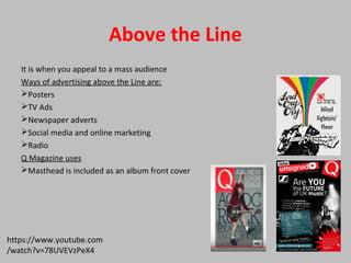 Above the Line
It is when you appeal to a mass audience
Ways of advertising above the Line are:
Posters
TV Ads
Newspaper adverts
Social media and online marketing
Radio
Q Magazine uses
Masthead is included as an album front cover
https://www.youtube.com
/watch?v=78UVEVzPeX4
 
