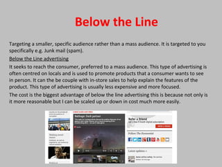 Below the Line
Targeting a smaller, specific audience rather than a mass audience. It is targeted to you
specifically e.g. Junk mail (spam).
Below the Line advertising
It seeks to reach the consumer, preferred to a mass audience. This type of advertising is
often centred on locals and is used to promote products that a consumer wants to see
in person. It can the be couple with in-store sales to help explain the features of the
product. This type of advertising is usually less expensive and more focused.
The cost is the biggest advantage of below the line advertising this is because not only is
it more reasonable but I can be scaled up or down in cost much more easily.
 