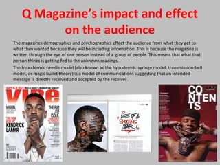 Q Magazine’s impact and effect
on the audience
The magazines demographics and psychographics effect the audience from what they get to
what they wanted because they will be including information. This is because the magazine is
written through the eye of one person instead of a group of people. This means that what that
person thinks is getting fed to the unknown readings.
The hypodermic needle model (also known as the hypodermic-syringe model, transmission-belt
model, or magic bullet theory) is a model of communications suggesting that an intended
message is directly received and accepted by the receiver.
 
