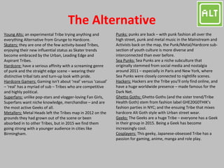 The Alternative
Young Alts: an experimental Tribe trying anything and
everything Alternative from Grunge to Hardcore.
Skaters: they are one of the few activity-based Tribes,
enjoying their new influential status as Skater trends
become embraced by the Urban, Leading Edge and
Aspirant Tribes.
Hardcore: have a serious affinity with a screaming genre
of punk and the straight edge scene – wearing their
distinctive tribal tats and turn-up look with pride.
Hardcore Gamers: Gaming isn't about ‘real’ versus ‘casual’
– ‘real’ has a myriad of sub – Tribes who are competitive
and highly political.
Superfans: unlike pop-stars and vlogger-loving Fan Girls,
Superfans want niche knowledge, merchandise – and are
the most active Geeks of all.
Metallers: Metal Heads left the Tribes map in 2012 on the
grounds they had grown out of the scene or been
absorbed in to other Tribes, but in 2015 we find them
going strong with a younger audience in cities like
Birmingham.
Punks: punks are back – with punk fashion all over the
high street, punk and metal music in the Mainstream and
Activists back on the map, the Punk/Metal/Hardcore sub-
section of youth culture is more diverse and
interconnected than ever before.
Sea Punks: Sea Punks are a niche subculture that
originally stemmed from social media and nostalgia
around 2011 – especially in Paris and New York, where
Sea Punks were closely connected to nightlife scenes.
Hackers: Hackers are the Tribe you’ll only find online, and
have a huge worldwide presence – made famous for the
Dark Net.
Ghetto Goths: Ghetto Goths (and the sister trend/Tribe
Health Goth) stem from fashion label GHE20G0THIK’s
fashion parties in NYC; and the ensuing Tribe that mixes
hardcore Alt Goth style with Urban street wear.
Geeks: The Geeks are a huge Tribe – everyone has a Geek
in their group in 2015. Being a Geek has become
increasingly cool.
Cosplayers: This geeky, Japanese-obsessed Tribe has a
passion for gaming, anime, manga and role play.
 