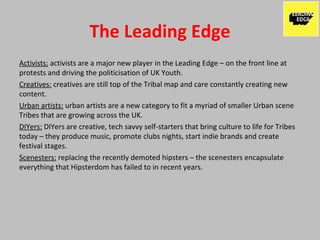 The Leading Edge
Activists: activists are a major new player in the Leading Edge – on the front line at
protests and driving the politicisation of UK Youth.
Creatives: creatives are still top of the Tribal map and care constantly creating new
content.
Urban artists: urban artists are a new category to fit a myriad of smaller Urban scene
Tribes that are growing across the UK.
DIYers: DIYers are creative, tech savvy self-starters that bring culture to life for Tribes
today – they produce music, promote clubs nights, start indie brands and create
festival stages.
Scenesters: replacing the recently demoted hipsters – the scenesters encapsulate
everything that Hipsterdom has failed to in recent years.
 