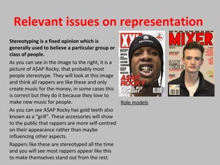 Relevant issues on representation
Stereotyping is a fixed opinion which is
generally used to believe a particular group or
class of people.
As you can see in the image to the right, it is a
picture of A$AP Rocky, that probably most
people stereotype. They will look at this image
and think all rappers are like these and only
create music for the money, in some cases this
is correct but they do it because they love to
make new music for people.
As you can see A$AP Rocky has gold teeth also
known as a “grill”. These accessories will show
to the public that rappers are more self-centred
on their appearance rather than maybe
influencing other aspects.
Rappers like these are stereotyped all the time
and you will see most rappers appear like this
to make themselves stand out from the rest.
Role models
 