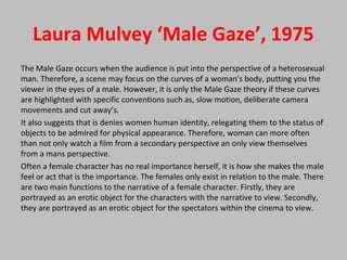 Laura Mulvey ‘Male Gaze’, 1975
The Male Gaze occurs when the audience is put into the perspective of a heterosexual
man. Therefore, a scene may focus on the curves of a woman's body, putting you the
viewer in the eyes of a male. However, it is only the Male Gaze theory if these curves
are highlighted with specific conventions such as, slow motion, deliberate camera
movements and cut away’s.
It also suggests that is denies women human identity, relegating them to the status of
objects to be admired for physical appearance. Therefore, woman can more often
than not only watch a film from a secondary perspective an only view themselves
from a mans perspective.
Often a female character has no real importance herself, it is how she makes the male
feel or act that is the importance. The females only exist in relation to the male. There
are two main functions to the narrative of a female character. Firstly, they are
portrayed as an erotic object for the characters with the narrative to view. Secondly,
they are portrayed as an erotic object for the spectators within the cinema to view.
 