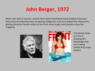 John Berger, 1972
When men look at women, women then watch themselves being looked at because
they enjoy the attention they are getting. Magazines such as Q exploit this measure by
getting attractive female artists on the front cover to get more people to buy the
magazine.
This female looks
as if she is
enjoying the
knowledge that
she is being
looked at by male
readers
 