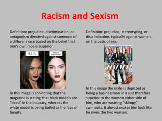 Racism and Sexism
Definition: prejudice, discrimination, or
antagonism directed against someone of
a different race based on the belief that
one's own race is superior.
In this image is connoting that the
magazine is stating that black models are
“dead” in the industry, whereas the
white model is being hailed as the face of
beauty.
Definition: prejudice, stereotyping, or
discrimination, typically against women,
on the basis of sex.
In this image the male is depicted as
being a businessman in a suit therefore
superior to the women either side of
him, who are wearing “skimpy”
swimsuits. It almost makes him look like
he owns the two women.
 