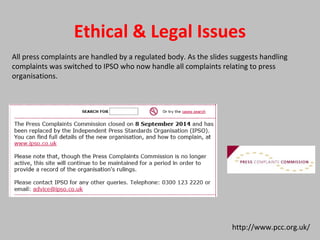 Ethical & Legal Issues
http://www.pcc.org.uk/
All press complaints are handled by a regulated body. As the slides suggests handling
complaints was switched to IPSO who now handle all complaints relating to press
organisations.
 