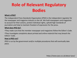 Role of Relevant Regulatory
Bodies
What is IPSO?
The Independent Press Standards Organisation (IPSO) is the independent regulator for
the newspaper and magazine industry in the UK. We hold newspapers and magazines
to account for their actions, protect individual rights, uphold high standards of
journalism and help to maintain freedom of expression for the press.
What does IPSO do?
•They make sure that the member newspaper and magazines follow the Editor’s Code.
•They investigate complaints about printed and online material that may breach the
Editors’ Code.
How is IPSO run?
IPSO is run by the government and/or multiple procedures that will eventually take
place.
https://www.ipso.co.uk/about-ipso/
 