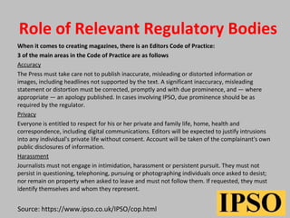 Role of Relevant Regulatory Bodies
When it comes to creating magazines, there is an Editors Code of Practice:
3 of the main areas in the Code of Practice are as follows
Accuracy
The Press must take care not to publish inaccurate, misleading or distorted information or
images, including headlines not supported by the text. A significant inaccuracy, misleading
statement or distortion must be corrected, promptly and with due prominence, and — where
appropriate — an apology published. In cases involving IPSO, due prominence should be as
required by the regulator.
Privacy
Everyone is entitled to respect for his or her private and family life, home, health and
correspondence, including digital communications. Editors will be expected to justify intrusions
into any individual's private life without consent. Account will be taken of the complainant's own
public disclosures of information.
Harassment
Journalists must not engage in intimidation, harassment or persistent pursuit. They must not
persist in questioning, telephoning, pursuing or photographing individuals once asked to desist;
nor remain on property when asked to leave and must not follow them. If requested, they must
identify themselves and whom they represent.
Source: https://www.ipso.co.uk/IPSO/cop.html
 