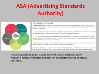 ASA (Advertising Standards
Authority)
This is the governing body set up to ensure that any advertising in print
medium is carefully monitored and does not deliberately mislead or deceive
the reader.
 