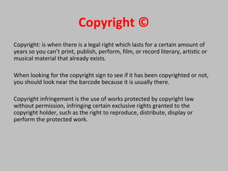 Copyright ©
Copyright: is when there is a legal right which lasts for a certain amount of
years so you can’t print, publish, perform, film, or record literary, artistic or
musical material that already exists.
When looking for the copyright sign to see if it has been copyrighted or not,
you should look near the barcode because it is usually there.
Copyright infringement is the use of works protected by copyright law
without permission, infringing certain exclusive rights granted to the
copyright holder, such as the right to reproduce, distribute, display or
perform the protected work.
 