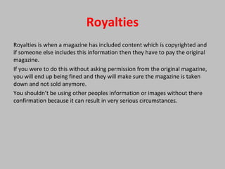 Royalties
Royalties is when a magazine has included content which is copyrighted and
if someone else includes this information then they have to pay the original
magazine.
If you were to do this without asking permission from the original magazine,
you will end up being fined and they will make sure the magazine is taken
down and not sold anymore.
You shouldn’t be using other peoples information or images without there
confirmation because it can result in very serious circumstances.
 