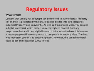 Regulatory Issues
IP/Watermark
Content that usually has copyright can be referred to as Intellectual Property
(IP) and this is protected by the law. IP can be divided into two categories;
Industrial Property and Copyright. . As well as IP on printed work, you can get
a digital watermark which protects any copyrighted content from any
magazine online and in any digital format. It is important to have this because
it means people will have to pay you to use your information/ ideas. The best
way to protect your IP is to acquire a patent. However, this can take several
years to get and costs over $7000 in fees.
 