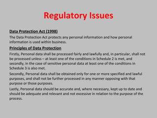 Regulatory Issues
Data Protection Act (1998)
The Data Protection Act protects any personal information and how personal
information is used within business.
Principles of Data Protection
Firstly, Personal data shall be processed fairly and lawfully and, in particular, shall not
be processed unless – at least one of the conditions in Schedule 2 is met, and
secondly, in the case of sensitive personal data at least one of the conditions in
Schedule 3 is also met.
Secondly, Personal data shall be obtained only for one or more specified and lawful
purposes, and shall not be further processed in any manner opposing with that
purpose or those purposes.
Lastly, Personal data should be accurate and, where necessary, kept up to date and
should be adequate and relevant and not excessive in relation to the purpose of the
process.
 