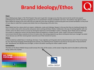 Brand Ideology/Ethos
Slogan
Bauer Media groups slogan is ‘We Think Popular’ they want to get their message across that they want to be the world most popular
publishing house and the way they are going to do so is to spread their company worldwide to all races. The audience may agree to what
Bauer Media are saying as the more sales that are made the more they are going to continuously grow and succeed worldwide. As they think
of more ideas to make their company even better that are still growing at the same time.
Values
Bauer Media have four values which are respect, collaborate, create and challenge. Respect in the way that they are treating all people the
same no matter what and to show pride and passion when working with Bauer Media. Collaborate is the way of working together with one
another and to be able to strive to success by sharing the experience and knowledge to others. Challenge, Bauer Media want to challenge
one another to supportive manner and also being nimble and adaptive to change yourself. Lastly, create is the way of promoting an
environment that will allow creativity to thrive no matter what. Also being prepared to go above and beyond what your manager has asked
of you because you will then receive greater outcomes out of that moment of success.
History
It was founded by Ludolph Bauer in Hamburg, Germany. It was originally a printing plant which produced business cards. Then he launched
his own advertising newspaper Rothenburgersorter Zeitung. The publishing house worked its way back to the top after the Second World
War. Rasselbande sells 300,000 every fortnight, tv Hören und Sehen reaching one million readers overall.
Connotations
The blue on the Bauer Media Group could convey the color of the ocean, as the ocean is big they want to be able to achieve big
things within this market.
 
