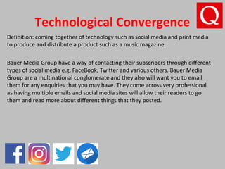Technological Convergence
Definition: coming together of technology such as social media and print media
to produce and distribute a product such as a music magazine.
Bauer Media Group have a way of contacting their subscribers through different
types of social media e.g. FaceBook, Twitter and various others. Bauer Media
Group are a multinational conglomerate and they also will want you to email
them for any enquiries that you may have. They come across very professional
as having multiple emails and social media sites will allow their readers to go
them and read more about different things that they posted.
 