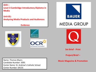 OCR –
Level 3 Cambridge Introductory Diploma in
Media
Unit 01:
Analysing Media Products and Audiences
Evidence
Name: Thomas Myers
Candidate Number: 3095
Center Name: St. Andrew’s Catholic School
Center Number: 64135
Set Brief - Print
Project/Brief –
Music Magazine & Promotion
 