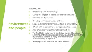 Environment
and people
Introduction
 Relationship with Human beings
 Leaves in a kingdom of nature and interact constantly
 Influence and dependence
 Devasting activities can create a threat
 Scope and importance for People, Planet & for suitability.
 It’s a Social Responsibility to manage natural resources
 June 5th as observed as World’s Environment Day
 The Stockholm Conference of the United Nations Educational,
Scientific, and Cultural Organizations (UNESCO) and several other
multinational agencies to study environments which
interdisciplinary in approach
 Managing Natural Resources for future mankind
 