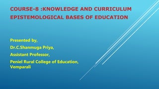 COURSE-8 :KNOWLEDGE AND CURRICULUM
EPISTEMOLOGICAL BASES OF EDUCATION
Presented by,
Dr.C.Shanmuga Priya,
Assistant Professor,
Peniel Rural College of Education,
Vemparali
 