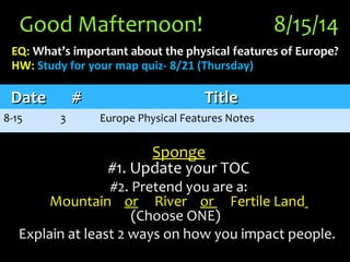 Good Mafternoon! 8/15/14
EQ: What’s important about the physical features of Europe?What’s important about the physical features of Europe?
HW: Study for your map quiz- 8/21 (Thursday)
Sponge
#1. Update your TOC
#2. Pretend you are a:#2. Pretend you are a:
MountainMountain oror RiverRiver oror Fertile LandFertile Land
(Choose ONE)(Choose ONE)
Explain at least 2 ways on how you impact people.Explain at least 2 ways on how you impact people.
DateDate ## TitleTitle
8-15 3 Europe Physical Features Notes
 