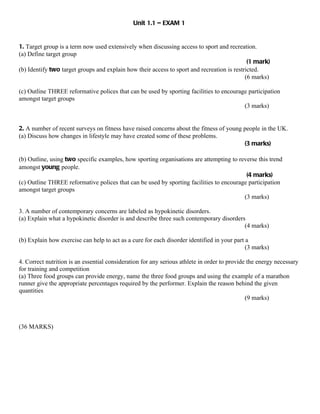 Unit 1.1 – EXAM 1


1. Target group is a term now used extensively when discussing access to sport and recreation.
(a) Define target group
                                                                                             (1 mark)
(b) Identify two target groups and explain how their access to sport and recreation is restricted.
                                                                                            (6 marks)

(c) Outline THREE reformative polices that can be used by sporting facilities to encourage participation
amongst target groups
                                                                                         (3 marks)


2. A number of recent surveys on fitness have raised concerns about the fitness of young people in the UK.
(a) Discuss how changes in lifestyle may have created some of these problems.
                                                                                         (3 marks)

(b) Outline, using two specific examples, how sporting organisations are attempting to reverse this trend
amongst young people.
                                                                                          (4 marks)
(c) Outline THREE reformative polices that can be used by sporting facilities to encourage participation
amongst target groups
                                                                                         (3 marks)

3. A number of contemporary concerns are labeled as hypokinetic disorders.
(a) Explain what a hypokinetic disorder is and describe three such contemporary disorders
                                                                                         (4 marks)

(b) Explain how exercise can help to act as a cure for each disorder identified in your part a
                                                                                             (3 marks)

4. Correct nutrition is an essential consideration for any serious athlete in order to provide the energy necessary
for training and competition
(a) Three food groups can provide energy, name the three food groups and using the example of a marathon
runner give the appropriate percentages required by the performer. Explain the reason behind the given
quantities
                                                                                              (9 marks)



(36 MARKS)
 