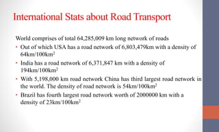 International Stats about Road Transport
World comprises of total 64,285,009 km long network of roads
• Out of which USA has a road network of 6,803,479km with a density of
64km/100km2
• India has a road network of 6,371,847 km with a density of
194km/100km2
• With 5,198,000 km road network China has third largest road network in
the world. The density of road network is 54km/100km2
• Brazil has fourth largest road network worth of 2000000 km with a
density of 23km/100km2
 