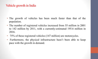 Vehicle growth in India
• The growth of vehicles has been much faster than that of the
population.
• The number of registered vehicles increased from 55 million in 2001
to 142 million by 2011, with a currently-estimated 195.6 million in
2016.
• 75% of these registered vehicles (147 million) are motorcycles.
• Furthermore, the physical infrastructure hasn’t been able to keep
pace with the growth in demand.
 