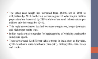 • The urban road length has increased from 252,001km in 2001 to
411,840km by 2011. In the last decade registered vehicles per million
population has increased by 219% while urban road infrastructure per
million only increased by 124%.
• This rapid motorization has led to severe congestion, longer journeys
and higher per capita trips.
• Indian roads are also popular for heterogeneity of vehicles sharing the
same road space.
• There are around 32 different vehicle types in India such as bicycles,
cycle-rickshaws, auto-rickshaws (‘tuk-tuk’), motorcycles, cars, buses
and trucks.
 