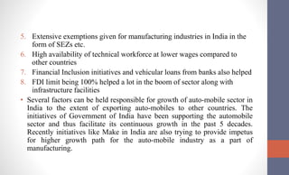 5. Extensive exemptions given for manufacturing industries in India in the
form of SEZs etc.
6. High availability of technical workforce at lower wages compared to
other countries
7. Financial Inclusion initiatives and vehicular loans from banks also helped
8. FDI limit being 100% helped a lot in the boom of sector along with
infrastructure facilities
• Several factors can be held responsible for growth of auto-mobile sector in
India to the extent of exporting auto-mobiles to other countries. The
initiatives of Government of India have been supporting the automobile
sector and thus facilitate its continuous growth in the past 5 decades.
Recently initiatives like Make in India are also trying to provide impetus
for higher growth path for the auto-mobile industry as a part of
manufacturing.
 