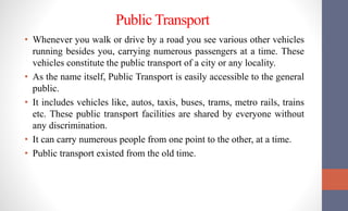 Public Transport
• Whenever you walk or drive by a road you see various other vehicles
running besides you, carrying numerous passengers at a time. These
vehicles constitute the public transport of a city or any locality.
• As the name itself, Public Transport is easily accessible to the general
public.
• It includes vehicles like, autos, taxis, buses, trams, metro rails, trains
etc. These public transport facilities are shared by everyone without
any discrimination.
• It can carry numerous people from one point to the other, at a time.
• Public transport existed from the old time.
 
