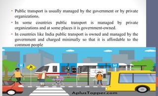 • Public transport is usually managed by the government or by private
organizations.
• In some countries public transport is managed by private
organizations and at some places it is government-owned.
• In countries like India public transport is owned and managed by the
government and charged minimally so that it is affordable to the
common people
 
