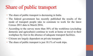 Share of public transport
• The share of public transport is decreasing in India.
• The federal government has recently published the results of the
mode of transport people take to commute to work for the latest
Census 2011 data in March 2016.
• According to the survey more than 50% of the workforce (excluding
domestic and agriculture) continue to work at home or travel to their
workplace by foot in the absence of adequate transport facilities.
• Citizens are largely dependent on private transport.
• The share of public transport is just 18.1% of work trips.
 