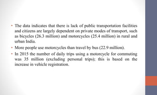 • The data indicates that there is lack of public transportation facilities
and citizens are largely dependent on private modes of transport, such
as bicycles (26.3 million) and motorcycles (25.4 million) in rural and
urban India.
• More people use motorcycles than travel by bus (22.9 million).
• In 2015 the number of daily trips using a motorcycle for commuting
was 35 million (excluding personal trips); this is based on the
increase in vehicle registration.
 